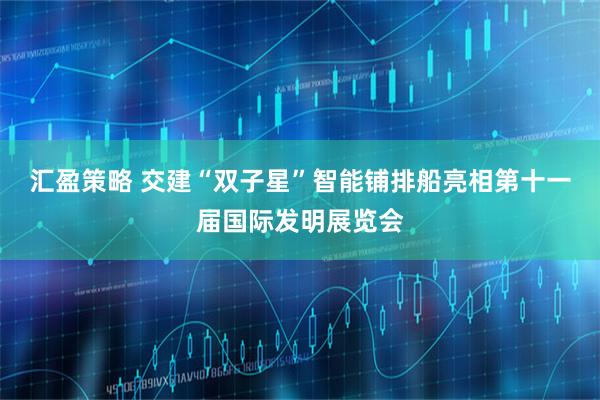 匯盈策略 交建“雙子星”智能鋪排船亮相第十一屆國際發明展覽會