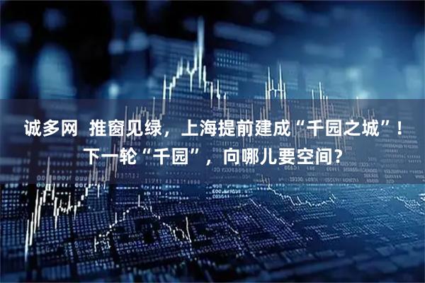 誠多網  推窗見綠，上海提前建成“千園之城”！下一輪“千園”，向哪兒要空間？