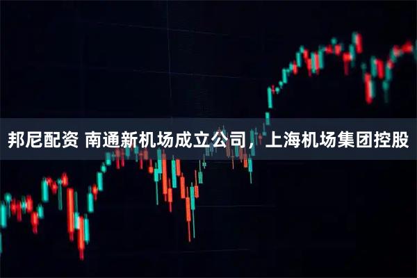 邦尼配資 南通新機場成立公司，上海機場集團控股