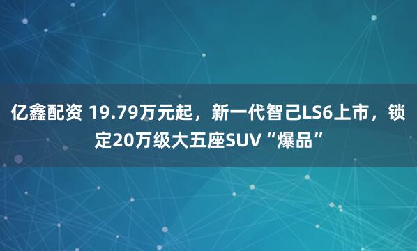 億鑫配資 19.79萬元起，新一代智己LS6上市，鎖定20萬級大五座SUV“爆品”