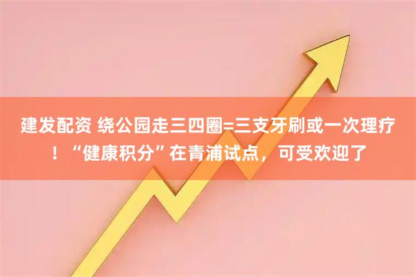 建發(fā)配資 繞公園走三四圈=三支牙刷或一次理療！“健康積分”在青浦試點(diǎn)，可受歡迎了