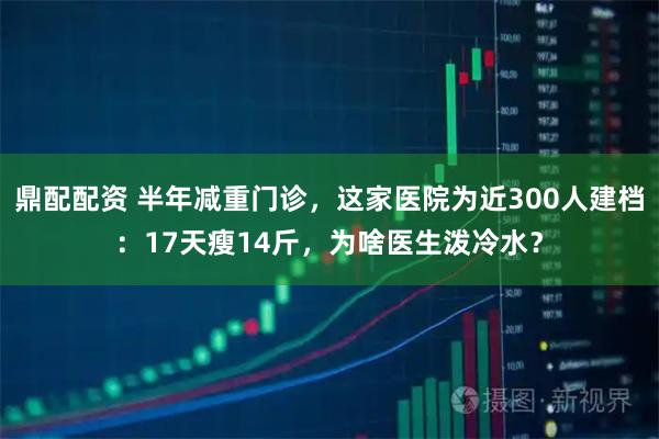 鼎配配資 半年減重門診，這家醫院為近300人建檔：17天瘦14斤，為啥醫生潑冷水？