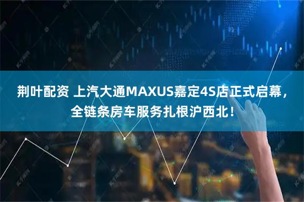荊葉配資 上汽大通MAXUS嘉定4S店正式啟幕，全鏈條房車服務扎根滬西北！