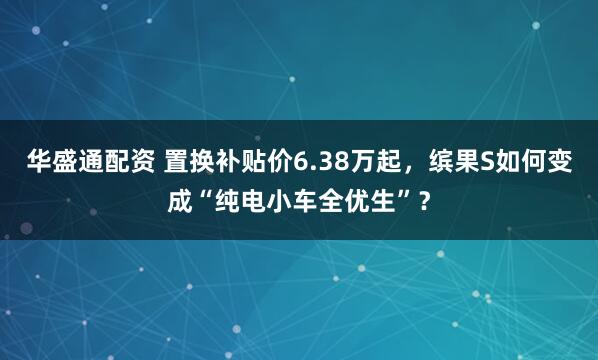 華盛通配資 置換補貼價6.38萬起，繽果S如何變成“純電小車全優生”？