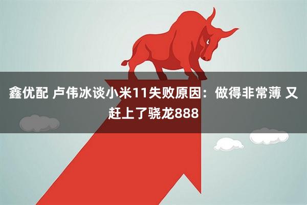 鑫優配 盧偉冰談小米11失敗原因：做得非常薄 又趕上了驍龍888