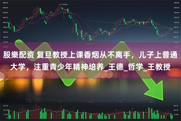 股樂配資 復旦教授上課香煙從不離手，兒子上普通大學，注重青少年精神培養_王德_哲學_王教授