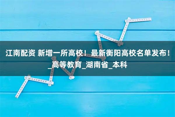 江南配資 新增一所高校！最新衡陽高校名單發布！_高等教育_湖南省_本科