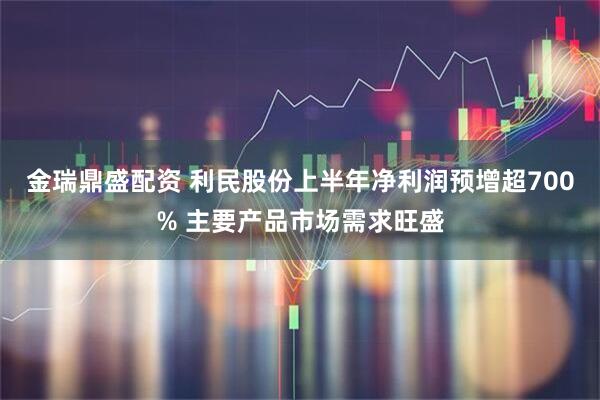 金瑞鼎盛配資 利民股份上半年凈利潤預增超700% 主要產品市場需求旺盛