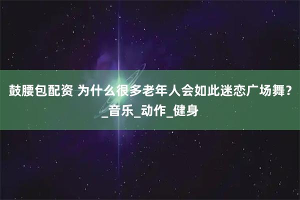鼓腰包配資 為什么很多老年人會如此迷戀廣場舞？_音樂_動作_健身