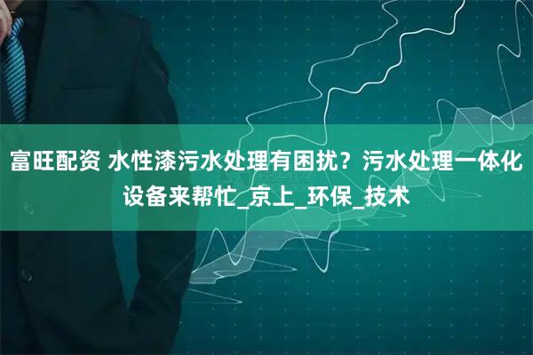 富旺配資 水性漆污水處理有困擾？污水處理一體化設備來幫忙_京上_環保_技術