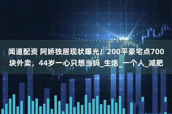 聞道配資 阿嬌獨居現(xiàn)狀曝光！200平豪宅點700塊外賣，44歲一心只想當媽_生活_一個人_減肥