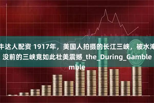 牛達人配資 1917年，美國人拍攝的長江三峽，被水淹沒前的三峽竟如此壯美震撼_the_During_Gamble