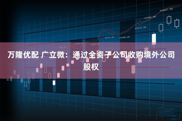 萬隆優(yōu)配 廣立微：通過全資子公司收購境外公司股權