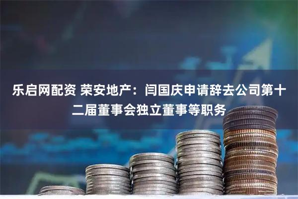 樂啟網配資 榮安地產：閆國慶申請辭去公司第十二屆董事會獨立董事等職務