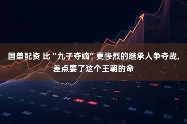 國榮配資 比“九子奪嫡”更慘烈的繼承人爭奪戰,差點要了這個王朝的命