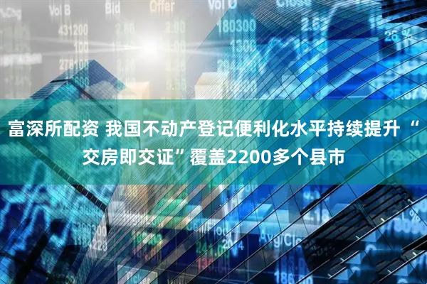 富深所配資 我國不動產(chǎn)登記便利化水平持續(xù)提升 “交房即交證”覆蓋2200多個縣市