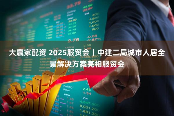 大贏家配資 2025服貿會｜中建二局城市人居全景解決方案亮相服貿會