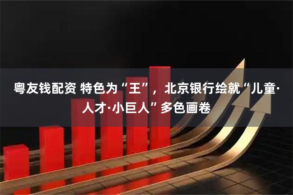 粵友錢配資 特色為“王”，北京銀行繪就“兒童·人才·小巨人”多色畫卷